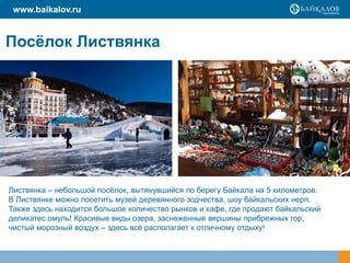 www.baikalov.ru


Посѐлок Листвянка




Листвянка – небольшой посѐлок, вытянувшийся по берегу Байкала на 5 километров.
В Листвянке можно посетить музей деревянного зодчества, шоу байкальских нерп.
Также здесь находится большое количество рынков и кафе, где продают байкальский
деликатес омуль! Красивые виды озера, заснеженные вершины прибрежных гор,
чистый морозный воздух – здесь всѐ располагает к отличному отдыху!
 