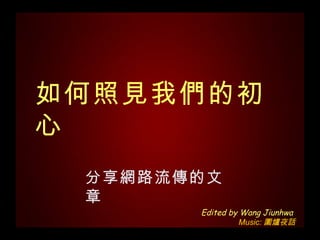 如何照見我們的初
心
 分享網路流傳的文
 章
       Edited by Wang Jiunhwa
                 Music: 圍爐夜話
 