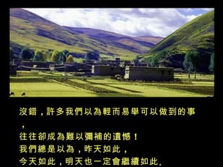沒錯 ，許多我們以為輕而易舉可以做到的事
，
往往卻成為難以彌補的遺憾 ！
我們總是以為 ，昨天如此 ，
今天如此 ，明天也一定會繼續如此 。
 
