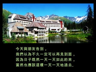今天與朋友告別 ，
我們以為不久一定可以再見到面 ，
因為日子既然一天一天如此的來 ，
當然也應該這樣一天一天地過去 。
 