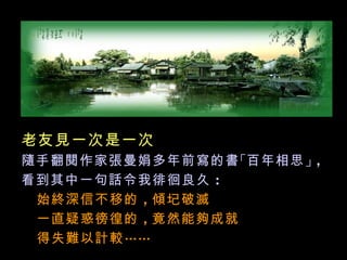 老友見一次是一次
隨手翻閱作家張曼娟多年前寫的書 「百年相思 」，
看到其中一句話令我徘徊良久 ：
 始終深信不移的 ，傾圮破滅
 一直疑惑徬徨的 ，竟然能夠成就
 得失難以計較 ……
 