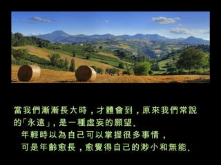 當我們漸漸長大時 ，才體會到 ，原來我們常說
的 「永遠 」，是一種虛妄的願望 。
 年輕時以為自己可以掌握很多事情 ，
 可是年齡愈長 ，愈覺得自己的渺小和無能 。
 
