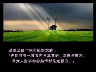 是像法國作家布紐爾說的 ：
「世間只有一種東西是真實的 ，那就是遺忘 ，
 畢竟人對事物的熱情都是短暫的 。」
 