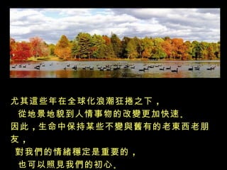 尤其這些年在全球化浪潮狂捲之下 ，
 從地景地貌到人情事物的改變更加快速 。
因此 ，生命中保持某些不變與舊有的老東西老朋
友，
 對我們的情緒穩定是重要的 ，
 也可以照見我們的初心 。
 