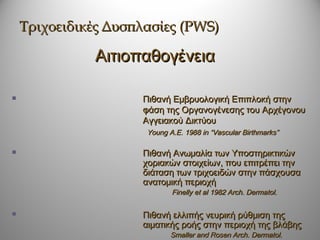 Τριχοειδικές Δυσπλασίες (PWS)

              Αιτιοπαθογένεια

                    Πιθανή Εμβρυολογική Επιπλοκή στην
                     φάση της Οργανογένεσης του Αρχέγονου
                     Αγγειακού Δικτύου
                      Young A.E. 1988 in “Vascular Birthmarks”

                    Πιθανή Ανωμαλία των Υποστηρικτικών
                     χοριακών στοιχείων, που επιτρέπει την
                     διάταση των τριχοειδών στην πάσχουσα
                     ανατομική περιοχή
                             Finelly et al 1982 Arch. Dermatol.

                    Πιθανή ελλιπής νευρική ρύθμιση της
                     αιματικής ροής στην περιοχή της βλάβης
                             Smaller and Rosen Arch. Dermatol.
 