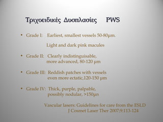 Τριχοειδικές Δυσπλασίες                   PWS

• Grade I:    Earliest, smallest vessels 50-80μm.

              Light and dark pink macules

• Grade II: Clearly indistinguisable,
            more advanced, 80-120 μm

• Grade III: Reddish patches with vessels
             even more ectatic,120-150 μm

• Grade IV: Thick, purple, palpable,
            possibly nodular, >150μn

             Vascular lasers: Guidelines for care from the ESLD
                         J Cosmet Laser Ther 2007;9:113-124
 
