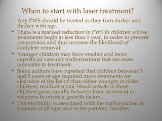 When to start with laser treatment?
    Any PWS should be treated as they turn darker and
    thicker with age.
•   There is a marked reduction in PWS in children whose
    treatments begin at less than 1 year, in order to prevent
    progression and thus increase the likelihood of
    complete removal.
•   Younger children may have smaller and more
    superficial vascular malformations that are more
    amenable to treatment.
•   Some authors have reported that children between 3
    and 8 years of age required more treatments for
    clearance of the lesion than either younger or older
    children; residual ectatic blood vessels in these
    children grow rapidly between laser treatment in
    response to intrinsic growth factors.
•   The morbidity is associated with the malformation in
    patients of all ages and in the patients’ families.
 