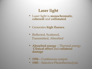 Laser light
• Laser light is monochromatic,
  coherent and collimated.

• Generates high fluence.

• Reflected, Scattered,
  Transmitted, Absorbed

• Absorbed energy – Thermal energy
  Clinical effect and collateral
  damage

• 1956 – Continuous output
• 1985 – Selective Photothermolysis
 