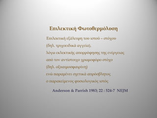 Επιλεκτική Φωτοθερμόλυση
Επιλεκτική εξάλειψη του ιστού – στόχου
(δηλ. τριχοειδικά αγγεία),
λόγω εκλεκτικής απορρόφησης της ενέργειας
από τον αντίστοιχο χρωμοφόρο στόχο
(δηλ. οξυαιμοσφαιρίνη)
ενώ παραμένει σχετικά απρόσβλητος
ο παρακείμενος φυσιολογικός ιστός

   Anderson & Parrish 1983; 22 : 524-7 NEJM
 