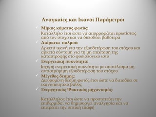 Αναγκαίες και Ικανοί Παράμετροι
 Μήκος κύματος φωτός:
    Κατάλληλο έτσι ώστε να απορροφάται πρωτίστως
    από τον στόχο και να διεισδύει βαθύτερα
   Διάρκεια παλμού:
    Αρκετά ικανή για την εξουδετέρωση του στόχου και
    αρκετά σύντομη για τη μη επέκταση της
    καταστροφής στο φυσιολογικό ιστό
   Ενεργειακή πυκνότητα:
    Ισχυρή ενεργειακή πυκνότητα με αποτέλεσμα μη
    αντιστρέψιμη εξουδετέρωση του στόχου
   Μέγεθος δέσμης:
    Διευρυμένη δέσμη φωτός έτσι ώστε να διεισδύει σε
    ικανοποιητικό βάθος
   Ενεργητικός Ψυκτικός μηχανισμός:

    Κατάλληλος έτσι ώστε να προστατεύει την
    επιδερμίδα, να δημιουργεί αναλγησία και να
    επιτρέπει την οπτική επαφή
 