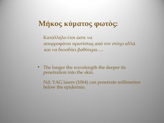 Μήκος κύματος φωτός:
  Κατάλληλο έτσι ώστε να
  απορροφάται πρωτίστως από τον στόχο αλλά
  και να διεισδύει βαθύτερα.....


• The longer the wavelength the deeper its
  penetration into the skin.

  Nd: YAG lasers (1064) can penetrate millimetres
  below the epidermis.
 