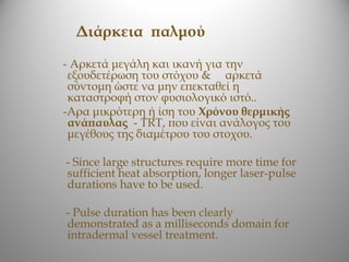 Διάρκεια παλμού

- Αρκετά μεγάλη και ικανή για την
 εξουδετέρωση του στόχου & αρκετά
 σύντομη ώστε να μην επεκταθεί η
 καταστροφή στον φυσιολογικό ιστό..
-Αρα μικρότερη ή ίση του Xρόνου θερμικής
 ανάπαυλας - TRT, που είναι ανάλογος του
 μεγέθους της διαμέτρου του στοχου.

- Since large structures require more time for
sufficient heat absorption, longer laser-pulse
durations have to be used.

- Pulse duration has been clearly
demonstrated as a milliseconds domain for
intradermal vessel treatment.
 