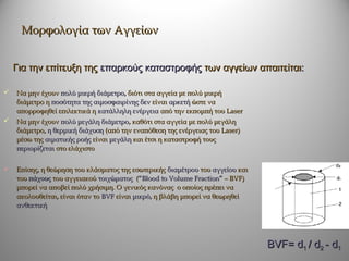 Μορφολογία των Αγγείων


    Για την επίτευξη της επαρκούς καταστροφής των αγγείων απαιτείται:

   Να μην έχουν πολύ μικρή διάμετρο, διότι στα αγγεία με πολύ μικρή
    διάμετρο η ποσότητα της αιμοσφαιρίνης δεν είναι αρκετή ώστε να
    απορροφηθεί επιλεκτικά η κατάλληλη ενέργεια από την εκπομπή του Laser
   Να μην έχουν πολύ μεγάλη διάμετρο, καθότι στα αγγεία με πολύ μεγάλη
    διάμετρο, η θερμική διάχυση (από την εναπόθεση της ενέργειας του Laser)
    μέσω της αιματικής ροής είναι μεγάλη και έτσι η καταστροφή τους
    περιορίζεται στο ελάχιστο


   Επίσης, η θεώρηση του κλάσματος της εσωτερικής διαμέτρου του αγγείου και
    του πάχους του αγγειακού τοιχώματος (“Blood to Volume Fraction” – BVF)
    μπορεί να αποβεί πολύ χρήσιμη. Ο γενικός κανόνας ο οποίος πρέπει να
    ακολουθείται, είναι όταν το BVF είναι μικρό, η βλάβη μπορεί να θεωρηθεί
    ανθεκτική




                                                                               BVF= d1 / d2 - d1
 