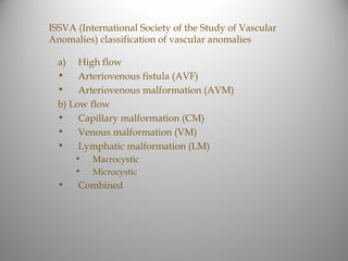 ISSVA (International Society of the Study of Vascular
Anomalies) classification of vascular anomalies

  a)   High flow
  •    Arteriovenous fistula (AVF)
  •    Arteriovenous malformation (AVM)
  b) Low flow
  • Capillary malformation (CM)
  • Venous malformation (VM)
  • Lymphatic malformation (LM)
       •   Macrocystic
       •   Microcystic
  •    Combined
 