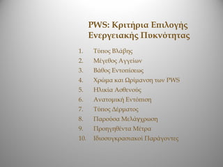 PWS: Κριτήρια Επιλογής
      Ενεργειακής Πυκνότητας
1.     Τύπος Βλάβης
2.     Μέγεθος Αγγείων
3.     Βάθος Εντοπίσεως
4.     Χρώμα και Ωρίμανση των PWS
5.     Ηλικία Ασθενούς
6.     Ανατομική Εντόπιση
7.     Τύπος Δέρματος
8.     Παρούσα Μελάγχρωση
9.     Προηγηθέντα Μέτρα
10.    Ιδιοσυγκρασιακοί Παράγοντες
 
