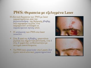 PWS: Θεραπεία με εξελιγμένα Laser
Η ιδανική θεραπεία των PWS με laser
   χαρακτηρίζεται από την
   μεγιστοποίηση της θερμικής βλάβης
   στα αιμοφόρα αγγεία, ενώ
   παραμένουν ανέπαφοι οι
   παρακείμενοι υγιείς ιστοί.
• Η απόκριση των PWS στα laser
  ποικίλει.
• Στις 3 από τις 4 βλάβες, απαντάται
  μερική έως σημαντική βελτίωση, ενώ 1
  στις 4 εμφανίζει ανθεκτικότητα με
  πενιχρά αποτελέσματα.
• Τα PWS που απαντούν στα Lasers δεν
  έχουν κοινά κλινικά χαρακτηριστικά
 