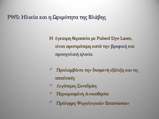 PWS: Ηλικία και η Ωριμότητα της Βλάβης


                Η έγκαιρη θεραπεία με Pulsed Dye Laser,
                  είναι προτιμότερη κατά την βρεφική και
                  προσχολική ηλικία


                 Προλαμβάνει την δυσμενή εξέλιξη και τις
                  επιπλοκές
                 Λιγότερες Συνεδρίες
                 Περιορισμένη Αναισθησία

                 Πρόληψη Ψυχολογικών Επιπτώσεων
 