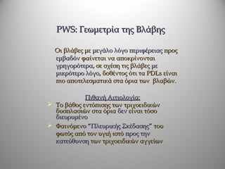 PWS: Γεωμετρία της Βλάβης

  Οι βλάβες με μεγάλο λόγο περιφέρειας προς
  εμβαδόν φαίνεται να αποκρίνονται
  γρηγορότερα, σε σχέση τις βλάβες με
  μικρότερο λόγο, δοθέντος ότι τα PDLs είναι
  πιο αποτελεσματικά στα όρια των βλαβών.

            Πιθανή Αιτιολογία:
 Το βάθος εντόπισης των τριχοειδικών
  δυσπλασιών στα όρια δεν είναι τόσο
  διευρυμένο
 Φαινόμενο “Πλευρικής Σκέδασης” του
  φωτός από τον υγιή ιστό προς την
  κατεύθυνση των τριχοειδικών αγγείων
 