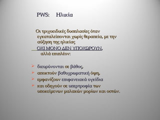 PWS:     Ηλικία


    Οι τριχοειδικές δυσπλασίες όταν
    εγκαταλείπονται χωρίς θεραπεία, με την
    αύξηση της ηλικίας
    ΟΧΙ ΜΟΝΟ ΔΕΝ ΥΠΟΧΩΡΟΥΝ,
      αλλά επιπλέον:

   διευρύνονται σε βάθος,
   αποκτούν βαθυχρωματική όψη,
   εμφανίζουν επιφανειακά ογκίδια
   και οδηγούν σε υπερτροφία των
    υποκείμενων μαλακών μορίων και οστών.
 
