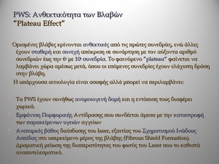 PWS: Ανθεκτικότητα των Βλαβών
  ”Plateau Effect”

 Ορισμένες βλάβες κρίνονται ανθεκτικές από τις πρώτες συνεδρίες, ενώ άλλες
  έχουν σταθερή και συνεχή απόκριση σε συνάρτηση με τον αύξοντα αριθμό
  συνεδριών έως την 6η με 10η συνεδρία. Το φαινόμενο ”plateau“ φαίνεται να
  λαμβάνει χώρα αμέσως μετά, όπου οι επόμενες συνεδρίες έχουν ελάχιστη δράση
  στην βλάβη.
  Η υπάρχουσα αιτιολογία είναι ασαφής αλλά μπορεί να περιλαμβάνει:

 Τα PWS έχουν συνήθως ανομοιογενή δομή και η εντόπιση τους διαφέρει
   χωρικά.
 Εμφάνιση Πορφυρικής Αντίδρασης που συνδέεται άμεσα με την καταστροφή
   των παρακείμενων υγειών αγγείων
 Ανεπαρκές βάθος διείσδυσης του laser, εξαιτίας του Σχηματισμού Ινώδους
   Ασπίδας στο υπερκείμενο μέρος της βλάβης (Fibrous Shield Formation).
   Δραματική μείωση της διαπερατότητας του φωτός του Laser που το καθιστά
   αναποτελεσματικό.
 