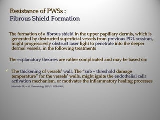 Resistance of PWSs :
  Fibrous Shield Formation

 The formation of a fibrous shield in the upper papillary dermis, which is
  generated by destructed superficial vessels from previous PDL sessions,
  might progressively obstruct laser light to penetrate into the deeper
  dermal vessels, in the following treatments

 The explanatory theories are rather complicated and may be based on:

 The thickening of vessels’ wall. The “sub – threshold damage
  temperature” for the vessels’ walls, might ignite the endothelial cells
  activation mechanism, or motivates the inflammatory healing processes
  Moschella SL, et al. Dermatology 1992; 2: 1058–1060.
 
