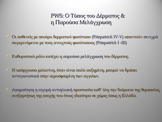 PWS: O Τύπος του Δέρματος &
                        η Παρούσα Μελάγχρωση

 Οι ασθενείς με σκούρο δερματικό φωτότυπο (Fitzpatrick IV-V) απαντούν πενιχρά
   συγκρινόμενοι με τους ανοιχτούς φωτότυπους (Fitzpatrick I -III)


 Καθοριστικό ρόλο κατέχει η παρούσα μελάγχρωση του δέρματος.


 Η υπάρχουσα μελανίνη, όταν είναι πολύ αυξημένη, μπορεί να δράσει
   ανταγωνιστικά στην αιμοσφαιρίνη των αγγείων.


 Απαραίτητη η ισχυρή αντιηλιακή προστασία καθ’ όλη την διάρκεια της θεραπείας,
   ανεξαρτήτως της εποχής του έτους ιδιαίτερα σε χώρες όπως η Ελλάδα.
 