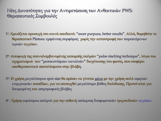 Νέες Δυνατότητες για την Αντιμετώπιση των Ανθεκτικών PWS:
Θεραπευτικές Συμβουλές


1st: Χρειάζεται προσοχή στο κοινά αποδεκτό: “more purpura, better results”. Αλλά, θυμηθείτε το
      θεραπευτικό Plateau: εμφάνιση πορφύρας χωρίς την καταστροφή των παρακείμενων
      υγειών αγγείων.


2nd: Αποφυγή της επαναλαμβανομένης εκπομπής παλμών “pulse stacking technique”, λόγω του
     σχηματισμού των “μεσοκυττάριων καναλιών” διοχέτευσης του φωτός, που επιφέρει
     υποθεραπευτικά αποτελέσματα στην βλάβη.


3nd: Η χρήση μεγαλύτερου spot size θα πρέπει να γίνεται μόνο με την χρήση πολύ υψηλών
     ενεργειακών επιπέδων, για να επιτευχθεί μεγαλύτερο βάθος διείσδυσης. Προτείνεται για
     διευρυμένες και υπερτροφικές βλάβες.


4th : Χρήση ευρύτερου παλμού για την πιθανή απόκριση διαφορετικών τριχοειδικών αγγείων.
 