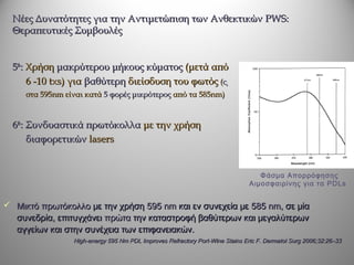 Νέες Δυνατότητες για την Αντιμετώπιση των Ανθεκτικών PWS:
  Θεραπευτικές Συμβουλές


  5th: Χρήση μακρύτερου μήκους κύματος (μετά από
       6 -10 txs) για βαθύτερη διείσδυση του φωτός (ca
     στα 595nm είναι κατά 5 φορές μικρότερος από τα 585nm)


  6th: Συνδυαστικά πρωτόκολλα με την χρήση
       διαφορετικών lasers


                                                                                  Φάσμα Απορρόφησης
                                                                               Αιμοσφαιρίνης για τα PDLs


 Μικτό πρωτόκολλο με την χρήση 595 nm και εν συνεχεία με 585 nm, σε μία
   συνεδρία, επιτυγχάνει πρώτα την καταστροφή βαθύτερων και μεγαλύτερων
   αγγείων και στην συνέχεια των επιφανειακών.
                 High-energy 595 Nm PDL Improves Refractory Port-Wine Stains Eric F. Dermatol Surg 2006;32:26–33
 