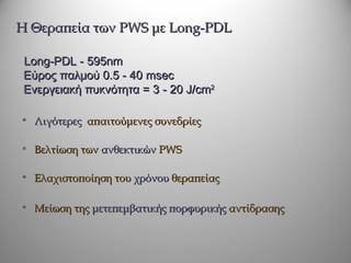 Η Θεραπεία των PWS με Long-PDL

 Long-PDL - 595nm
 Εύρος παλμού 0.5 - 40 msec
 Ενεργειακή πυκνότητα = 3 - 20 J/cm2

• Λιγότερες απαιτούμενες συνεδρίες

• Βελτίωση των ανθεκτικών PWS

• Ελαχιστοποίηση του χρόνου θεραπείας

• Μείωση της μετεπεμβατικής πορφυρικής αντίδρασης
 