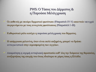 PWS: O Τύπος του Δέρματος &
                        η Παρούσα Μελάγχρωση

 Οι ασθενείς με σκούρο δερματικό φωτότυπο (Fitzpatrick IV-V) απαντούν πενιχρά
   συγκρινόμενοι με τους ανοιχτούς φωτότυπους (Fitzpatrick I -III)


 Καθοριστικό ρόλο κατέχει η παρούσα μελάγχρωση του δέρματος.


 Η υπάρχουσα μελανίνη, όταν είναι πολύ αυξημένη, μπορεί να δράσει
   ανταγωνιστικά στην αιμοσφαιρίνη των αγγείων.


 Απαραίτητη η ισχυρή αντιηλιακή προστασία καθ’ όλη την διάρκεια της θεραπείας,
   ανεξαρτήτως της εποχής του έτους ιδιαίτερα σε χώρες όπως η Ελλάδα.
 