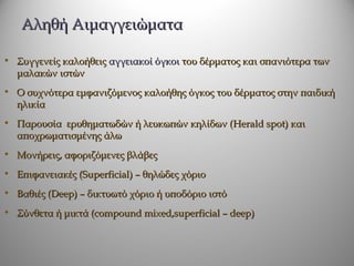 Αληθή Αιμαγγειώματα

• Συγγενείς καλοήθεις αγγειακοί όγκοι του δέρματος και σπανιότερα των
  μαλακών ιστών
• Ο συχνότερα εμφανιζόμενος καλοήθης όγκος του δέρματος στην παιδική
  ηλικία
• Παρουσία ερυθηματωδών ή λευκωπών κηλίδων (Herald spot) και
  αποχρωματισμένης άλω
• Μονήρεις, αφοριζόμενες βλάβες
• Επιφανειακές (Superficial) – θηλώδες χόριο
• Βαθιές (Deep) – δικτυωτό χόριο ή υποδόριο ιστό
• Σύνθετα ή μικτά (compound mixed,superficial – deep)
 