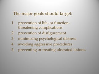 The major goals should target:

1. prevention of life- or function-
   threatening complications
2. prevention of disfigurement
3. minimizing psychological distress
4. avoiding aggressive procedures
5. preventing or treating ulcerated lesions.
 