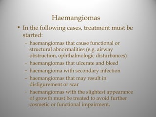 Haemangiomas
• In the following cases, treatment must be
  started:
  – haemangiomas that cause functional or
    structural abnormalities (e.g. airway
    obstruction, ophthalmologic disturbances)
  – haemangiomas that ulcerate and bleed
  – haemangioma with secondary infection
  – haemangiomas that may result in
    disfigurement or scar
  – haemangiomas with the slightest appearance
    of growth must be treated to avoid further
    cosmetic or functional impairment.
 