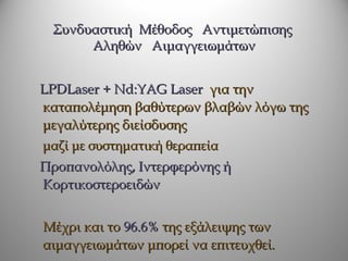 Συνδυαστική Μέθοδος Αντιμετώπισης
      Αληθών Αιμαγγειωμάτων


LPDLaser + Nd:YAG Laser για την
καταπολέμηση βαθύτερων βλαβών λόγω της
μεγαλύτερης διείσδυσης
μαζί με συστηματική θεραπεία
Προπανολόλης, Ιντερφερόνης ή
Κορτικοστεροειδών


Μέχρι και το 96.6% της εξάλειψης των
αιμαγγειωμάτων μπορεί να επιτευχθεί.
 