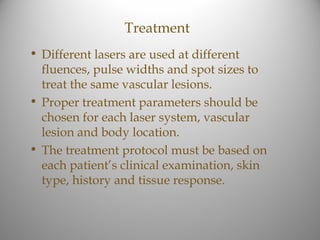 Treatment
• Different lasers are used at different
  fluences, pulse widths and spot sizes to
  treat the same vascular lesions.
• Proper treatment parameters should be
  chosen for each laser system, vascular
  lesion and body location.
• The treatment protocol must be based on
  each patient’s clinical examination, skin
  type, history and tissue response.
 