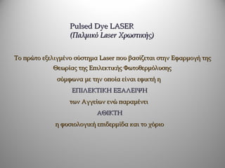 Pulsed Dye LASER
                  (Παλμικό Laser Χρωστικής)


Το πρώτο εξελιγμένο σύστημα Laser που βασίζεται στην Εφαρμογή της
            Θεωρίας της Επιλεκτικής Φωτοθερμόλυσης
              σύμφωνα με την οποία είναι εφικτή η
                   ΕΠΙΛΕΚΤΙΚΗ ΕΞΑΛΕΙΨΗ
                  των Αγγείων ενώ παραμένει
                           ΑΘΙΚΤΗ
             η φυσιολογική επιδερμίδα και το χόριο
 