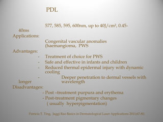 PDL

                  577, 585, 595, 600nm, up to 40J/cm², 0.45-
  40ms
Applications:
                  Congenital vascular anomalies
                  (haemangioma, PWS
Advantages:
              -   Treatment of choice for PWS
              -   Safe and effective in infants and children
              -   Reduced thermal epidermal injury with dynamic
                  cooling
              -           Deeper penetration to dermal vessels with
   longer                 wavelength
Disadvantages:
             - Post –treatment purpura and erythema
             - Post-treatment pigmentary changes
                ( usually hyperpigmentation)

       Patricia T. Ting, Jaggi Rao Basics in Dermatological Laser Applications 2011;67-80,
 