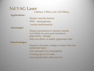 Nd:YAG Laser
                        1,064nm, 5-900 j/cm2, 0.25-500ms,
Applications:
                -   Deeper vascular lesions
                -   PWS, hemangioma,
                    venous malformation
Advantages:
             - Deeper penetration to dermal vessells
             - Less likely to cause post-treatment
               pigmentary changes
             - Safer for ethnic or darkly pigmented skin
Disadvantages:
             - Requires dynamic cooling to reduce thermal
               epidermal injury
             - Less absorption by hemoglobin
             - Crusting up to 2-3 week
               more painful than other devices
 