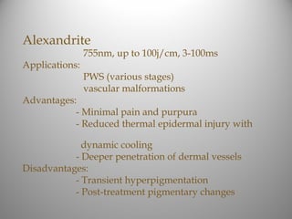 Alexandrite
                755nm, up to 100j/cm, 3-100ms
Applications:
                PWS (various stages)
                vascular malformations
Advantages:
           - Minimal pain and purpura
           - Reduced thermal epidermal injury with

             dynamic cooling
           - Deeper penetration of dermal vessels
Disadvantages:
           - Transient hyperpigmentation
           - Post-treatment pigmentary changes
 