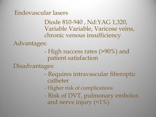 Endovascular lasers
          Diode 810-940 , Nd:YAG 1,320,
          Variable Variable, Varicose veins,
          chronic venous insufficiency
Advantages:
          - High success rates (>90%) and
            patient satisfaction
Disadvantages:
          - Requires intravascular fiberoptic
            catheter
           - Higher risk of complications
           - Risk of DVT, pulmonary embolus
             and nerve injury (<1%)
 