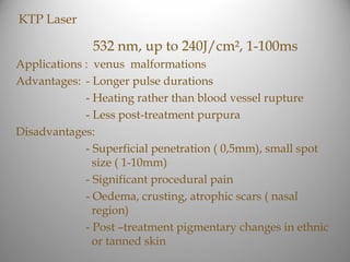 KTP Laser

              532 nm, up to 240J/cm², 1-100ms
Applications : venus malformations
Advantages: - Longer pulse durations
             - Heating rather than blood vessel rupture
             - Less post-treatment purpura
Disadvantages:
             - Superficial penetration ( 0,5mm), small spot
               size ( 1-10mm)
             - Significant procedural pain
             - Oedema, crusting, atrophic scars ( nasal
               region)
             - Post –treatment pigmentary changes in ethnic
               or tanned skin
 