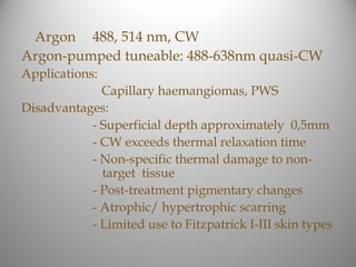 Argon 488, 514 nm, CW
Argon-pumped tuneable: 488-638nm quasi-CW
Applications:
             Capillary haemangiomas, PWS
Disadvantages:
           - Superficial depth approximately 0,5mm
           - CW exceeds thermal relaxation time
           - Non-specific thermal damage to non-
             target tissue
           - Post-treatment pigmentary changes
           - Atrophic/ hypertrophic scarring
           - Limited use to Fitzpatrick I-III skin types
 