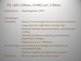 IPL, 400-1,200nm, 10-80J/cm², 2-200ms
Applications:   Haemangioma, PWS

Advantages:
Versatility:   Range of wavelength, fluence and pulse duration
               Large spot size, high skin coverage rate
               Reduced thermal epidermal injury with dynamic
               cooling
               Minimal erythema, oedema, post-treatment
               pigmentary changes
               Rapid recovery ( < 48hours)
Disadvantages: Inconsistent wavelength and fluence from
               noncoherent light
               Optical coupling gel application required
Handpiece:    Heavy, requires direct skin contact
 