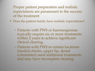 Proper patient preparation and realistic
  expectations are paramount to the success
  of the treatment
• Does the patient family have realistic expectations?

   – Patients with PWS or haemangiomas
     typically require six or more treatments
     within 2 years to achieve significant
     clinical clearing.
   – Patients with PWS in certain locations
     (medial cheeks, upper lip, destal
     extremities) need additional treatments
     and may have incomplete clearing.
 