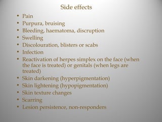 Side effects
•   Pain
•   Purpura, bruising
•   Bleeding, haematoma, discruption
•   Swelling
•   Discolouration, blisters or scabs
•   Infection
•   Reactivation of herpes simplex on the face (when
    the face is treated) or genitals (when legs are
    treated)
•   Skin darkening (hyperpigmentation)
•   Skin lightening (hypopigmentation)
•   Skin texture changes
•   Scarring
•   Lesion persistence, non-responders
 