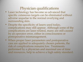 Physician qualifications
• Laser technology has become so advanced that
  specific cutaneous targets can be eliminated without
  adverse sequelae to the normal overlying and
  surrounding skin.
• Despite the specificity of lasers used today,
  complications may still appear. Although some of the
  complications are laser-related, many are still caused
  by an operator error, either in consciousness or
  postoperative mismanagement.
• When proper laser parameters and postoperative
  care are applied in adequately chosen patients, the
  risk of complications remains low. Treatments
  performed by a physician and maximal use of time
  and resources, help to achieve a high safety standard.
 