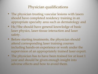 Physician qualifications
• The physician treating vascular lesions with lasers
  should have completed residency training in an
  appropriate specialty area such as dermatology and
• He/She should have general knowledge of basic
  laser physics, laser-tissue interaction and laser
  safety.
• Before starting treatments, the physician should
  attend corresponding laser training courses
  including hands-on experience or work under the
  supervision of an appropriately trained laser expert.
• The physician has to have been trained for at least 1
  year and should be given enough insight into
  adverse effects and how to avoid them.
 