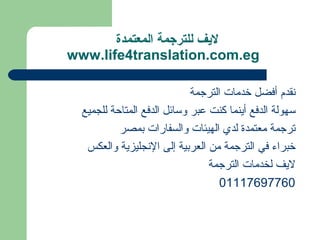 ‫لفيف للترجمة المعتمدة‬
‫‪www.life4translation.com.eg‬‬

                             ‫نقدم أفضل خدمات الترجمة‬
  ‫سهولة الدفع أينما كنت عبر وسائل الدفع المتاحة للجميع‬
           ‫ترجمة معتمدة لدي الهيئات والسفارات بمصر‬
   ‫خبراء في الترجمة من العربية إلى النجليزية والعكس‬
                                 ‫ليف لخدمات الترجمة‬
                                    ‫06779671110‬
 