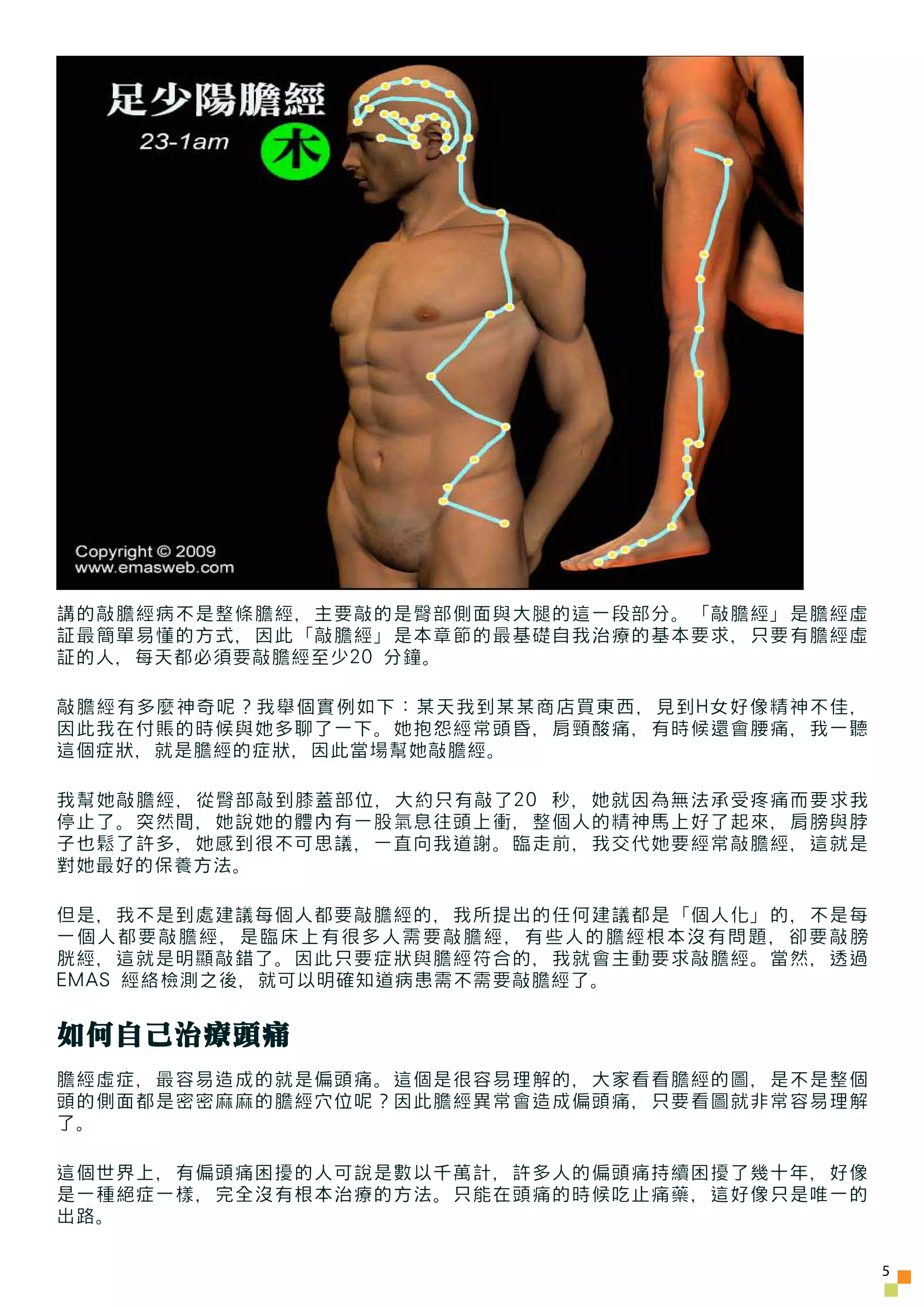 講的敲膽經病不是整條膽經，主要敲的是臀部側面與大腿的這一段部分。「敲膽經」是膽經虛
証最簡單易懂的方式，因此「敲膽經」是本章節的最基礎自我治療的基本要求，只要有膽經虛
証的人，每天都必須要敲膽經至少20 分鐘。

敲膽經有多麼神奇呢？我舉個實例如下：某天我到某某商店買東西，見到H女好像精神不佳，
因此我在付賬的時候與她多聊了一下。她抱怨經常頭昏，肩頸酸痛，有時候還會腰痛，我一聽
這個症狀，就是膽經的症狀，因此當場幫她敲膽經。

我幫她敲膽經，從臀部敲到膝蓋部位，大約只有敲了20 秒，她就因為無法承受疼痛而要求我
停止了。突然間，她說她的體內有一股氣息往頭上衝，整個人的精神馬上好了起來，肩膀與脖
子也鬆了許多，她感到很不可思議，一直向我道謝。臨走前，我交代她要經常敲膽經，這就是
對她最好的保養方法。

但是，我不是到處建議每個人都要敲膽經的，我所提出的任何建議都是「個人化」的，不是每
一個人都要敲膽經，是臨床上有很多人需要敲膽經，有些人的膽經根本沒有問題，卻要敲膀
胱經，這就是明顯敲錯了。因此只要症狀與膽經符合的，我就會主動要求敲膽經。當然，透過
EMAS 經絡檢測之後，就可以明確知道病患需不需要敲膽經了。


如何自己治療頭痛
膽經虛症，最容易造成的就是偏頭痛。這個是很容易理解的，大家看看膽經的圖，是不是整個
頭的側面都是密密麻麻的膽經穴位呢？因此膽經異常會造成偏頭痛，只要看圖就非常容易理解
了。

這個世界上，有偏頭痛困擾的人可說是數以千萬計，許多人的偏頭痛持續困擾了幾十年，好像
是一種絕症一樣，完全沒有根本治療的方法。只能在頭痛的時候吃止痛藥，這好像只是唯一的
出路。

                                             5
 