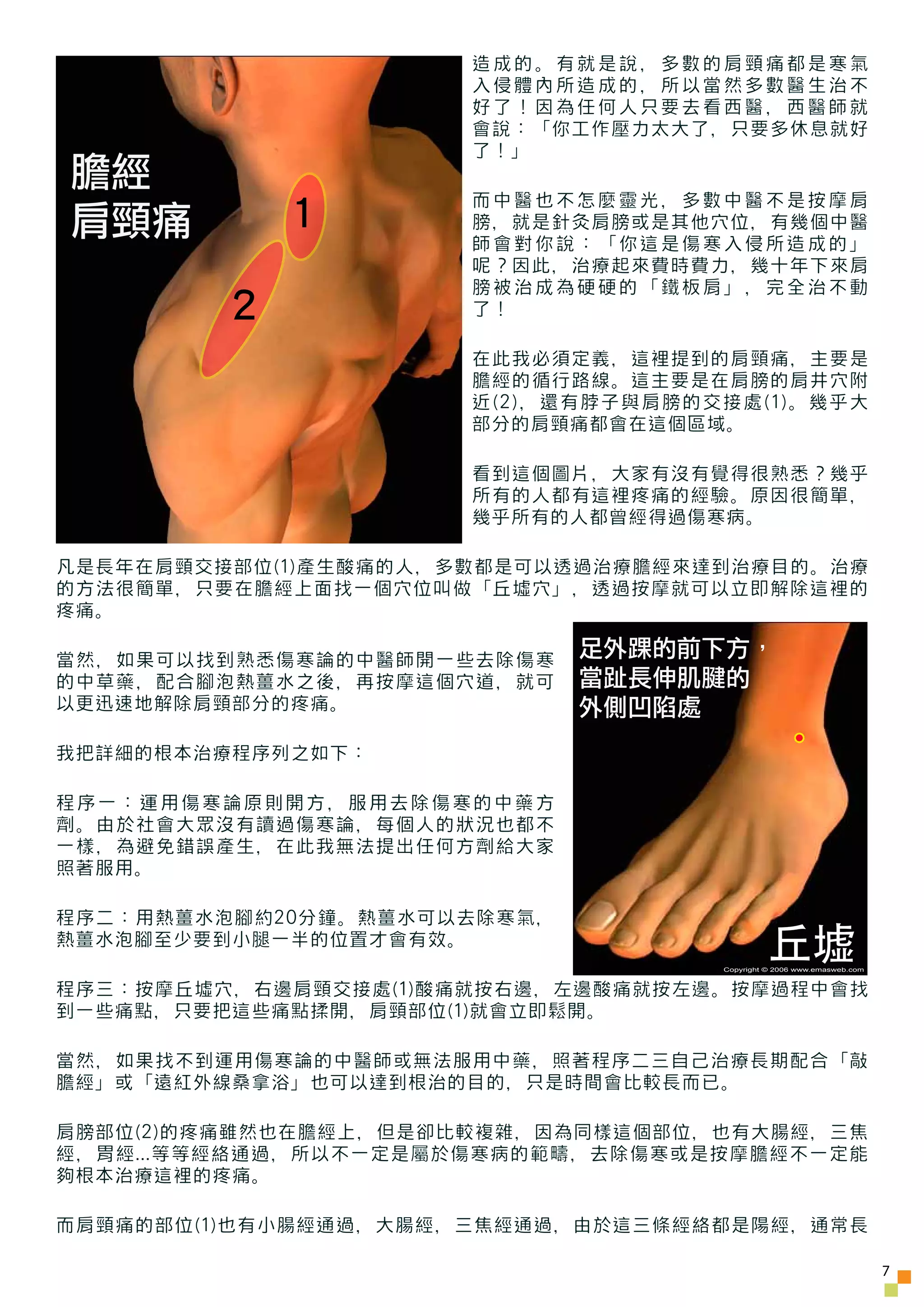 造成的。有就是說，多數的肩頸痛都是寒氣
                      入侵體內所造成的，所以當然多數醫生治不
                      好了！因為任何人只要去看西醫，西醫師就
                      會說：「你工作壓力太大了，只要多休息就好
                      了！」
膽經                    而中醫也不怎麼靈光，多數中醫不是按摩肩
肩頸痛          1        膀，就是針灸肩膀或是其他穴位，有幾個中醫
                      師會對你說：「你這是傷寒入侵所造成的」
                      呢？因此，治療起來費時費力，幾十年下來肩
                      膀被治成為硬硬的「鐵板肩」，完全治不動
         2            了！

                      在此我必須定義，這裡提到的肩頸痛，主要是
                      膽經的循行路線。這主要是在肩膀的肩井穴附
                      近(2)，還有脖子與肩膀的交接處(1)。幾乎大
                      部分的肩頸痛都會在這個區域。

                      看到這個圖片，大家有沒有覺得很熟悉？幾乎
                      所有的人都有這裡疼痛的經驗。原因很簡單，
                      幾乎所有的人都曾經得過傷寒病。

凡是長年在肩頸交接部位(1)產生酸痛的人，多數都是可以透過治療膽經來達到治療目的。治療
的方法很簡單，只要在膽經上面找一個穴位叫做「丘墟穴」，透過按摩就可以立即解除這裡的
疼痛。

當然，如果可以找到熟悉傷寒論的中醫師開一些去除傷寒    足外踝的前下方，
的中草藥，配合腳泡熱薑水之後，再按摩這個穴道，就可    當趾長伸肌腱的
以更迅速地解除肩頸部分的疼痛。              外側凹陷處
我把詳細的根本治療程序列之如下：

程序一：運用傷寒論原則開方，服用去除傷寒的中藥方
劑。由於社會大眾沒有讀過傷寒論，每個人的狀況也都不
一樣，為避免錯誤產生，在此我無法提出任何方劑給大家
照著服用。

程序二：用熱薑水泡腳約20分鐘。熱薑水可以去除寒氣，
熱薑水泡腳至少要到小腿一半的位置才會有效。
                                              丘墟
                                    Copyright © 2006 www.emasweb.com


程序三：按摩丘墟穴，右邊肩頸交接處(1)酸痛就按右邊，左邊酸痛就按左邊。按摩過程中會找
到一些痛點，只要把這些痛點揉開，肩頸部位(1)就會立即鬆開。

當然，如果找不到運用傷寒論的中醫師或無法服用中藥，照著程序二三自己治療長期配合「敲
膽經」或「遠紅外線桑拿浴」也可以達到根治的目的，只是時間會比較長而已。

肩膀部位(2)的疼痛雖然也在膽經上，但是卻比較複雜，因為同樣這個部位，也有大腸經，三焦
經，胃經...等等經絡通過，所以不一定是屬於傷寒病的範疇，去除傷寒或是按摩膽經不一定能
夠根本治療這裡的疼痛。

而肩頸痛的部位(1)也有小腸經通過，大腸經，三焦經通過，由於這三條經絡都是陽經，通常長

                                                                       7
 